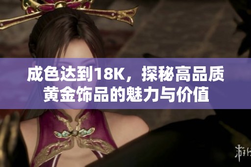 成色达到18K，探秘高品质黄金饰品的魅力与价值