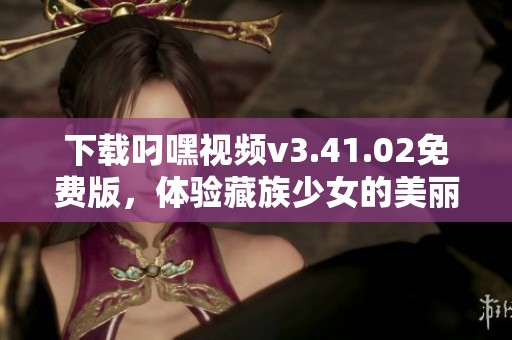 下载叼嘿视频v3.41.02免费版，体验藏族少女的美丽故事