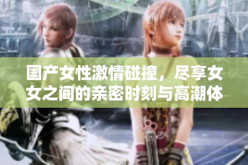 国产女性激情碰撞，尽享女女之间的亲密时刻与高潮体验
