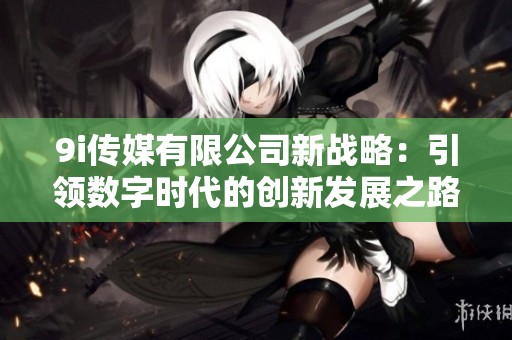 9i传媒有限公司新战略：引领数字时代的创新发展之路