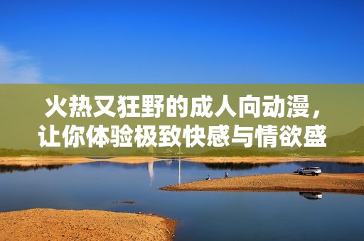 火热又狂野的成人向动漫，让你体验极致快感与情欲盛宴