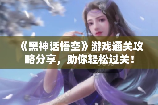 《黑神话悟空》游戏通关攻略分享，助你轻松过关！