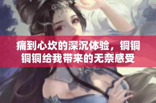 痛到心坎的深沉体验，铜铜铜铜给我带来的无奈感受