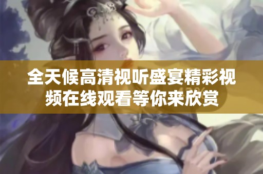 全天候高清视听盛宴精彩视频在线观看等你来欣赏