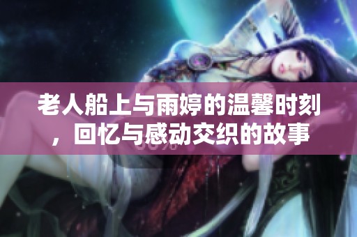 老人船上与雨婷的温馨时刻，回忆与感动交织的故事