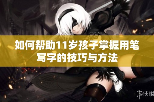 如何帮助11岁孩子掌握用笔写字的技巧与方法