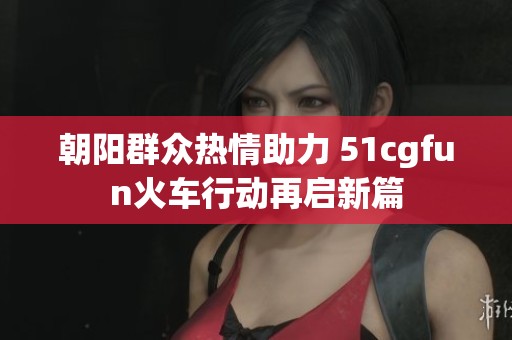 朝阳群众热情助力 51cgfun火车行动再启新篇