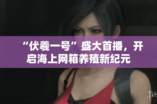 “伏羲一号”盛大首播，开启海上网箱养殖新纪元