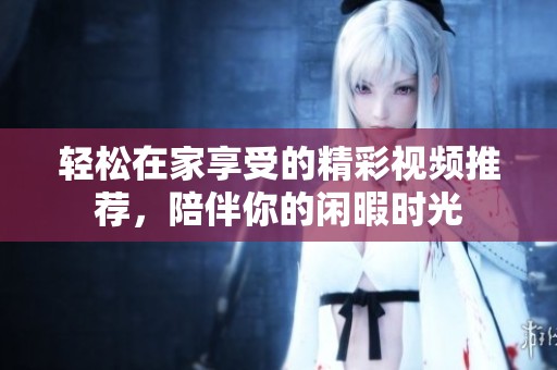 轻松在家享受的精彩视频推荐，陪伴你的闲暇时光