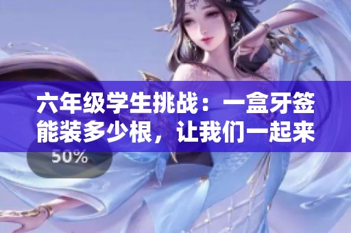 六年级学生挑战：一盒牙签能装多少根，让我们一起来看看！