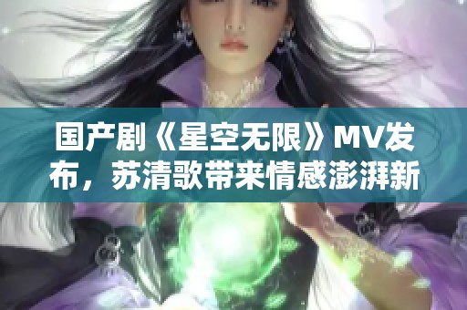 国产剧《星空无限》MV发布，苏清歌带来情感澎湃新体验