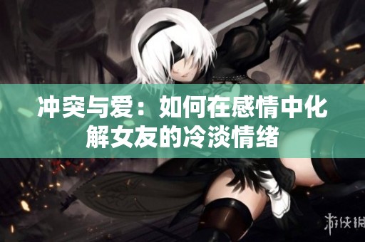 冲突与爱：如何在感情中化解女友的冷淡情绪