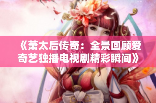 《萧太后传奇：全景回顾爱奇艺独播电视剧精彩瞬间》