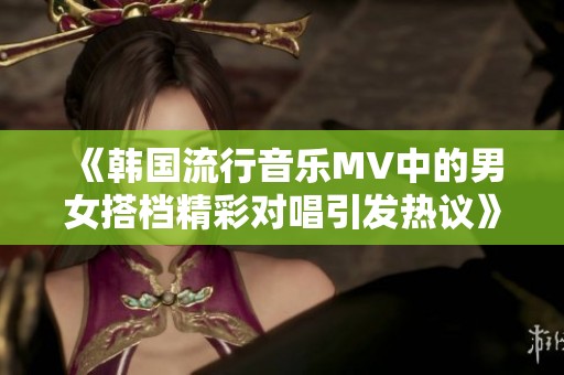 《韩国流行音乐MV中的男女搭档精彩对唱引发热议》