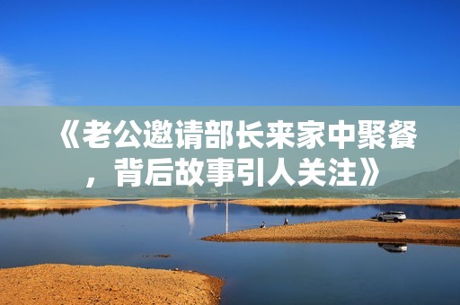 《老公邀请部长来家中聚餐，背后故事引人关注》