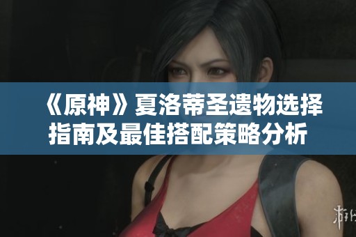 《原神》夏洛蒂圣遗物选择指南及最佳搭配策略分析
