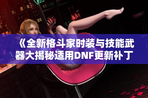 《全新格斗家时装与技能武器大揭秘适用DNF更新补丁1717》