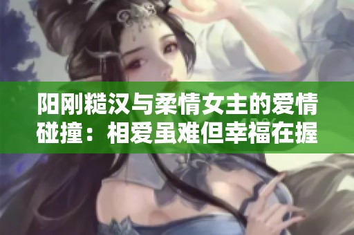 阳刚糙汉与柔情女主的爱情碰撞：相爱虽难但幸福在握