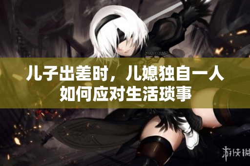 儿子出差时，儿媳独自一人如何应对生活琐事