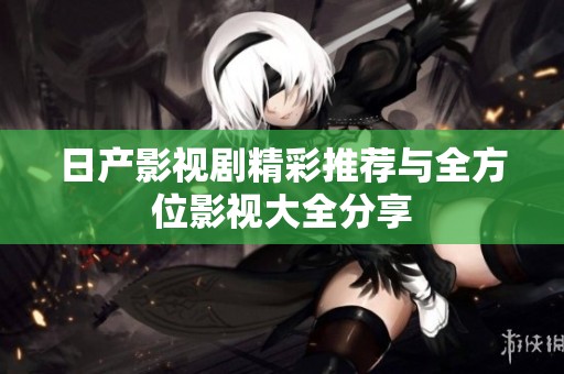 日产影视剧精彩推荐与全方位影视大全分享