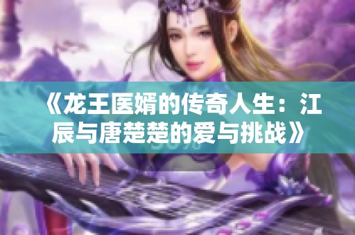 《龙王医婿的传奇人生：江辰与唐楚楚的爱与挑战》