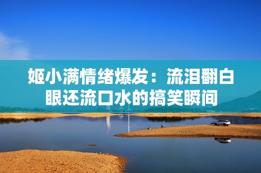 姬小满情绪爆发：流泪翻白眼还流口水的搞笑瞬间