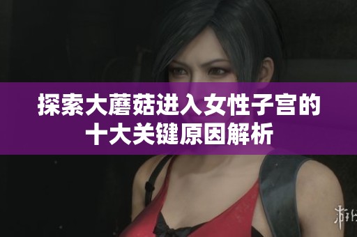 探索大蘑菇进入女性子宫的十大关键原因解析