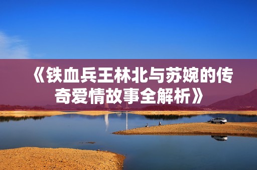 《铁血兵王林北与苏婉的传奇爱情故事全解析》