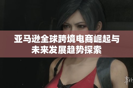 亚马逊全球跨境电商崛起与未来发展趋势探索