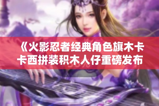 《火影忍者经典角色旗木卡卡西拼装积木人仔重磅发布》