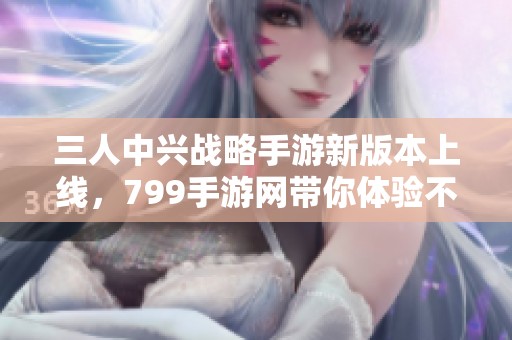 三人中兴战略手游新版本上线，799手游网带你体验不一样的乐趣