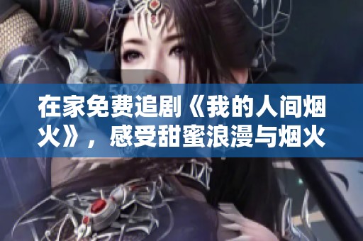 在家免费追剧《我的人间烟火》，感受甜蜜浪漫与烟火气息