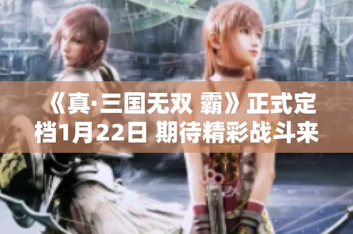 《真·三国无双 霸》正式定档1月22日 期待精彩战斗来袭