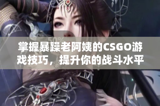 掌握暴躁老阿姨的CSGO游戏技巧，提升你的战斗水平！
