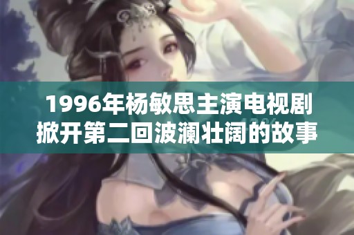 1996年杨敏思主演电视剧掀开第二回波澜壮阔的故事篇章
