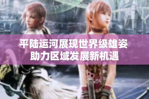 平陆运河展现世界级雄姿 助力区域发展新机遇