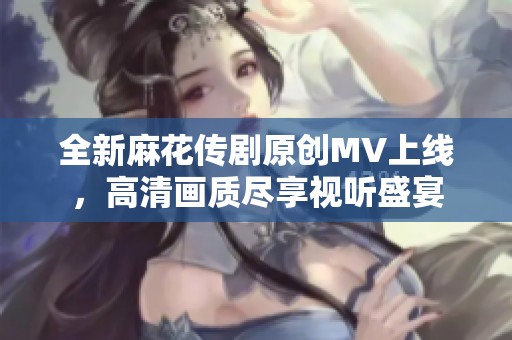 全新麻花传剧原创MV上线，高清画质尽享视听盛宴
