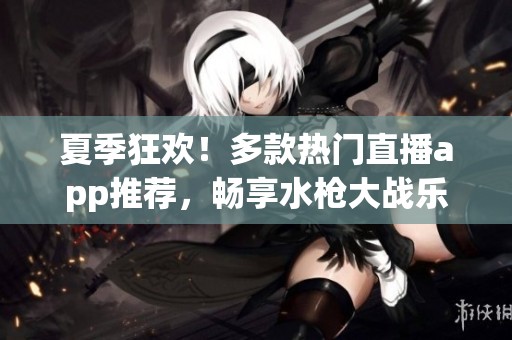 夏季狂欢！多款热门直播app推荐，畅享水枪大战乐趣
