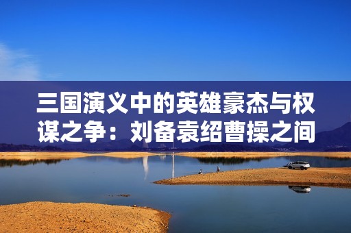 三国演义中的英雄豪杰与权谋之争：刘备袁绍曹操之间的纷争与友情
