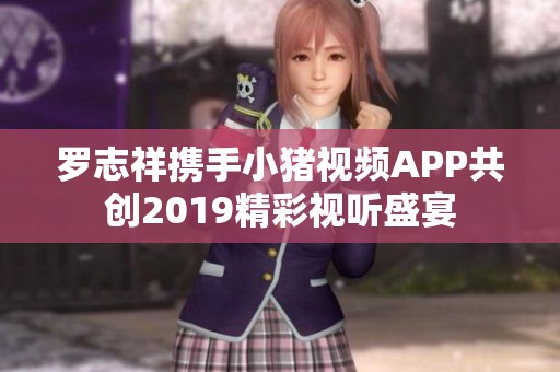 罗志祥携手小猪视频APP共创2019精彩视听盛宴