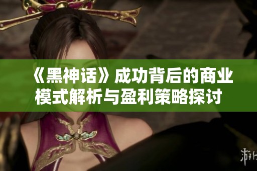 《黑神话》成功背后的商业模式解析与盈利策略探讨