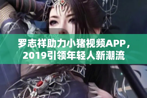 罗志祥助力小猪视频APP，2019引领年轻人新潮流