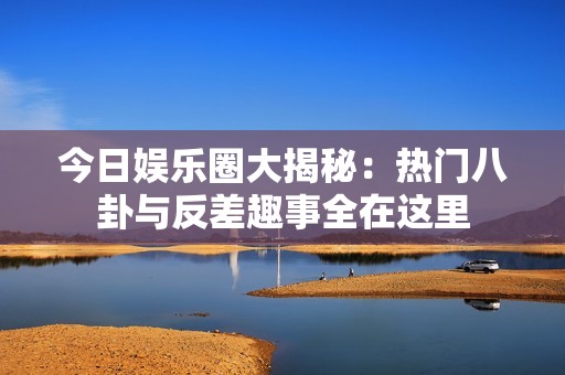 今日娱乐圈大揭秘：热门八卦与反差趣事全在这里
