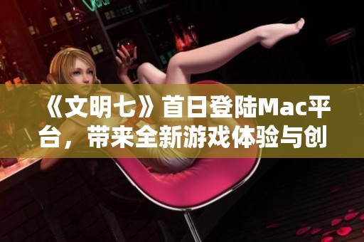 《文明七》首日登陆Mac平台，带来全新游戏体验与创新变革