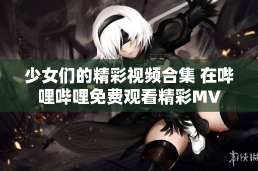 少女们的精彩视频合集 在哔哩哔哩免费观看精彩MV