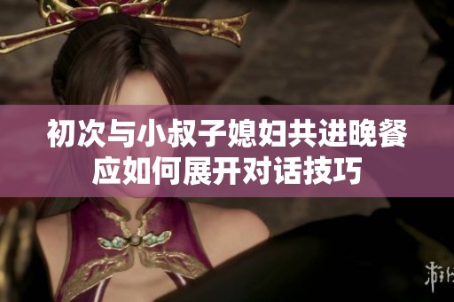 初次与小叔子媳妇共进晚餐应如何展开对话技巧