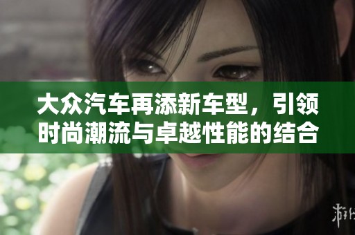 大众汽车再添新车型，引领时尚潮流与卓越性能的结合