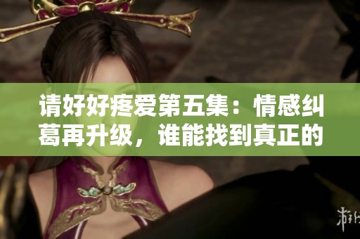 请好好疼爱第五集：情感纠葛再升级，谁能找到真正的幸福