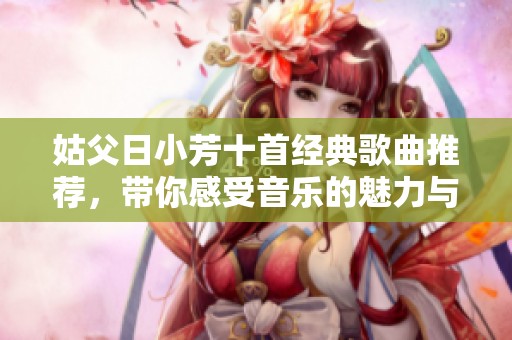 姑父日小芳十首经典歌曲推荐，带你感受音乐的魅力与情感