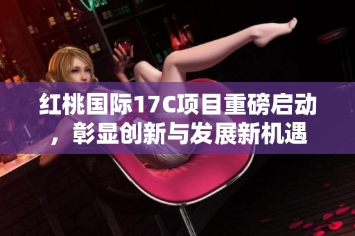 红桃国际17C项目重磅启动，彰显创新与发展新机遇